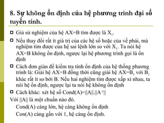 8. Sự không ổn định của hệ phương trình đại số tuyến tính. Giả sử nghiệm của hệ AX=B tìm được là X 1 . Nếu thay đổi rất ít giá trị của các hệ số hoặc của vế phải, mà nghiệm tìm được của hệ sai lệnh lớn so với X 1 . Ta nói hệ AX=B không ổn định, ngược lại hệ phương trình gọi là ổn định  Cách đơn giản để kiểm tra tính ổn định của hệ thống phương trình là: Giải hệ AX=B đồng thời cũng giải hệ AX=B 1  với B 1  khác rất ít so bới B. Nếu hai nghiệm tìm được xấp xỉ nhau, ta nói hệ ổn định, ngược lại ta nói hệ không ổn định Cách khác: xét hệ số Cond(A)=||A||.||A -1 || Với ||A|| là một chuẩn nào đó. Cond(A) càng lớn, hệ càng không ổn định Con(A) càng gần với 1, hệ càng ổn định. 