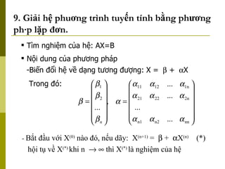 9. Giải hệ phuơng trình tuyến tính bằng phương pháp lặp đơn. -  Bắt đầu với X (0)  nào đó, nếu dãy:  X (n+1)  =    +   X (n)  (*)   hội tụ về X (*)   khi n       thì X (*)  là nghiệm của hệ  Tìm nghiệm của hệ: AX=B Nội dung của phương pháp Biến đổi hệ về dạng tương đượng: X =    +   X Trong đó: 