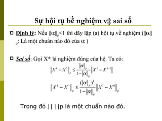 Sự hội tụ bề nghiệm và sai số Định lý :  Nếu ||  || p <1 thì dãy lặp (a) hội tụ về nghiệm (||  || p : Là một chuẩn nào đó của    ) Sai số : Gọi X* là nghiệm đúng của hệ. Ta có: Trong đó || ||p là một chuẩn nào đó. 