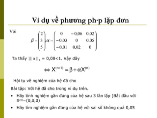 Ví dụ về phương pháp lặp đơn Với  Ta thấy ||  || 1  = 0,08<1. Vậy dãy  Hội tụ về nghiệm của hệ đã cho  Bài tập: Với hệ đã cho trong ví dụ trên.  Hãy tính nghiệm gần đúng của hệ sau 3 lần lặp (Bắt đầu với X (0) =(0,0,0) Hãy tìm nghiệm gần đúng của hệ với sai số không quá 0,05 