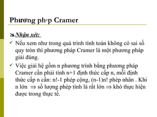Phương pháp Cramer  Nhận xét:  Nếu xem như trong quá trình tính toán không có sai số quy tròn thì phương pháp Cramer là một phương pháp giải đúng. Việc giải hệ gồm n phương trình bằng phương pháp Cramer cần phải tính n+1 định thức cấp n, mỗi định thức cấp n cần: n!-1 phép cộng, (n-1)n! phép nhân . Khi n lớn    số lượng phép tính là rất lớn    khó thực hiện được trong thực tế. 