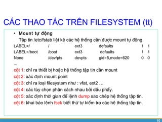 10 
CÁC THAO TÁC TRÊN FILESYSTEM (tt) 
• Mount tự động 
Tập tin /etc/fstab liệt kê các hệ thống cần được mount tự động. 
LABEL=/ / ext3 defaults 1 1 
LABEL=/boot /boot ext3 defaults 1 1 
None /dev/pts devpts gid=5,mode=620 0 0 
... 
cột 1: chỉ ra thiết bị hoặc hệ thống tập tin cần mount 
cột 2: xác định mount point 
cột 3: chỉ ra loại filesystem như : vfat, ext2 … 
cột 4: các tùy chọn phân cách nhau bởi dấu phẩy. 
cột 5: xác định thời gian để lệnh dump sao chép hệ thống tập tin. 
cột 6: khai báo lệnh fsck biết thứ tự kiểm tra các hệ thống tập tin. 
 
