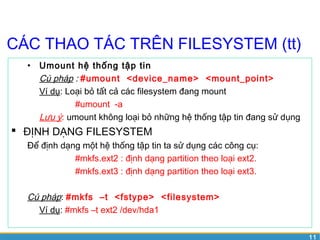 11 
CÁC THAO TÁC TRÊN FILESYSTEM (tt) 
• Umount hệ thống tập tin 
Cú pháp : #umount <device_name> <mount_point> 
Ví dụ: Loại bỏ tất cả các filesystem đang mount 
#umount -a 
Lưu ý: umount không loại bỏ những hệ thống tập tin đang sử dụng 
 ĐỊNH DẠNG FILESYSTEM 
Để định dạng một hệ thống tập tin ta sử dụng các công cụ: 
#mkfs.ext2 : định dạng partition theo loại ext2. 
#mkfs.ext3 : định dạng partition theo loại ext3. 
Cú pháp: #mkfs –t <fstype> <filesystem> 
Ví dụ: #mkfs –t ext2 /dev/hda1 
 