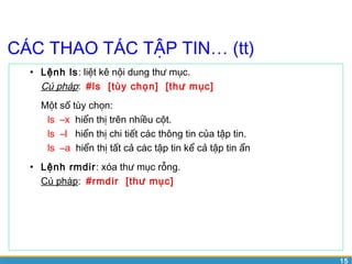 15 
CÁC THAO TÁC TẬP TIN… (tt) 
• Lệnh ls: liệt kê nội dung thư mục. 
Cú pháp: #ls [tùy chọn] [thư mục] 
Một số tùy chọn: 
ls –x hiển thị trên nhiều cột. 
ls –l hiển thị chi tiết các thông tin của tập tin. 
ls –a hiển thị tất cả các tập tin kể cả tập tin ẩn 
• Lệnh rmdir: xóa thư mục rỗng. 
Cú pháp: #rmdir [thư mục] 
 