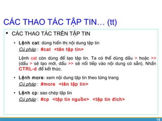 16 
CÁC THAO TÁC TẬP TIN… (tt) 
 CÁC THAO TÁC TRÊN TẬP TIN 
• Lệnh cat: dùng hiển thị nội dung tập tin 
Cú pháp : #cat <tên tập tin> 
Lệnh cat còn dùng để tạo tập tin. Ta có thể dùng dấu > hoặc >> 
(dấu > sẽ tạo mới, dấu >> sẽ nối tiếp vào nội dung có sẵn). Nhấn 
CTRL-d để kết thúc. 
• Lệnh more: xem nội dung tập tin theo từng trang 
Cú pháp : #more <tên tập tin> 
• Lệnh cp: sao chép tập tin 
Cú pháp : #cp <tập tin nguồn> <tập tin đích> 
 