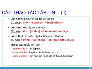 17 
CÁC THAO TÁC TẬP TIN… (tt) 
• Lệnh mv: di chuyển và đổi tên tập tin. 
Cú pháp : #mv <source> <destination> 
• Lệnh rm: xóa tập tin, thư mục. 
Cú pháp : #rm [option] <filename/directory> 
• Lệnh find: tìm kiếm tập tin thỏa mãn điều kiện 
Cú pháp : #find [tùy chọn] [tên tập tin/thư mục] 
Một số các chuỗi tìm kiếm : 
-name <file> : tìm tập tin. 
-size n<bck> : tìm theo kích thước tập tin. 
-user uname : tìm các tập tin được sở hữu bởi uname. 
 