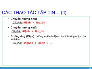 19 
CÁC THAO TÁC TẬP TIN… (tt) 
• Chuyển hướng nhập 
Cú pháp: #lệnh < tập_tin 
• Chuyển hướng xuất 
Cú pháp: #lệnh > tập_tin 
• Đường ống (Pipe): hướng xuất của lệnh này là hướng nhập của 
lệnh kia. 
Cú pháp : #lệnh1 | lệnh2 | … 
 