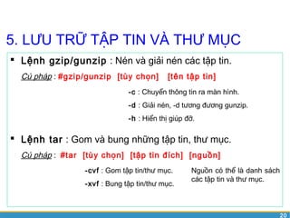 20 
5. LƯU TRỮ TẬP TIN VÀ THƯ MỤC 
 Lệnh gzip/gunzip : Nén và giải nén các tập tin. 
Cú pháp : #gzip/gunzip [tùy chọn] [tên tập tin] 
-c : Chuyển thông tin ra màn hình. 
-d : Giải nén, -d tương đương gunzip. 
-h : Hiển thị giúp đỡ. 
 Lệnh tar : Gom và bung những tập tin, thư mục. 
Cú pháp : #tar [tùy chọn] [tập tin đích] [nguồn] 
-cvf : Gom tập tin/thư mục. 
-xvf : Bung tập tin/thư mục. 
Nguồn có thể là danh sách 
các tập tin và thư mục. 
