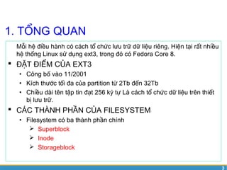 3 
1. TỔNG QUAN 
Mỗi hệ điều hành có cách tổ chức lưu trữ dữ liệu riêng. Hiện tại rất nhiều 
hệ thống Linux sử dụng ext3, trong đó có Fedora Core 8. 
 ĐẶT ĐIỂM CỦA EXT3 
• Công bố vào 11/2001 
• Kích thước tối đa của partition từ 2Tb đến 32Tb 
• Chiều dài tên tập tin đạt 256 ký tự Là cách tổ chức dữ liệu trên thiết 
bị lưu trữ. 
 CÁC THÀNH PHẦN CỦA FILESYSTEM 
• Filesystem có ba thành phần chính 
 Superblock 
 Inode 
 Storageblock 
 