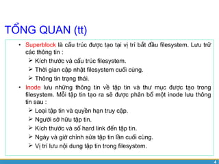 4 
TỔNG QUAN (tt) 
• Superblock là cấu trúc được tạo tại vị trí bắt đầu filesystem. Lưu trữ 
các thông tin : 
 Kích thước và cấu trúc filesystem. 
 Thời gian cập nhật filesystem cuối cùng. 
 Thông tin trạng thái. 
• Inode lưu những thông tin về tập tin và thư mục được tạo trong 
filesystem. Mỗi tập tin tạo ra sẽ được phân bổ một inode lưu thông 
tin sau : 
 Loại tập tin và quyền hạn truy cập. 
 Người sở hữu tập tin. 
 Kích thước và số hard link đến tập tin. 
 Ngày và giờ chỉnh sửa tập tin lần cuối cùng. 
 Vị trí lưu nội dung tập tin trong filesystem. 
 