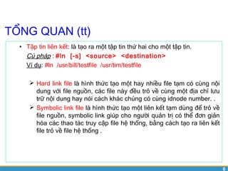 6 
TỔNG QUAN (tt) 
• Tập tin liên kết: là tạo ra một tập tin thứ hai cho một tập tin. 
Cú pháp : #ln [-s] <source> <destination> 
Ví dụ: #ln /usr/bill/testfile /usr/tim/testfile 
 Hard link file là hình thức tạo một hay nhiều file tạm có cùng nội 
dung với file nguồn, các file này đều trỏ về cùng một địa chỉ lưu 
trữ nội dung hay nói cách khác chúng có cùng idnode number. . 
 Symbolic link file là hình thức tạo một liên kết tạm dùng để trỏ về 
file nguồn, symbolic link giúp cho người quản trị có thể đơn giản 
hóa các thao tác truy cập file hệ thống, bằng cách tạo ra liên kết 
file trỏ về file hệ thống . 
 
