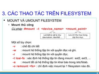 9 
3. CÁC THAO TÁC TRÊN FILESYSTEM 
 MOUNT VÀ UMOUNT FILESYSTEM 
• Mount thủ công 
Cú pháp : #mount –t <device_name> <mount_point> 
Là thiết bị vật lý như 
/dev/cdrom, /dev/fd0 … 
Là vị trí thư mục trong 
cây thư mục. 
Một số tùy chọn: 
-v : chế độ chi tiết 
-w : mount hệ thống tập tin với quyền đọc và ghi. 
-r : mount hệ thống tập tin với quyền đọc. 
-t loai-fs : xác định hệ thống tập tin đang mount : ext2, ext3, ... 
-a : mount tất cả hệ thống tập tin khai báo trong /etc/fstab. 
-o remount <fs> : chỉ định việc mount lại 1 filesystem nào đó. 
 