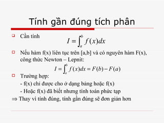 Tính gần đúng tích phân Cần tính Nếu hàm f(x) liên tục trên [a,b] và có nguyên hàm F(x), công thức Newton – Lepnit:  Trường hợp: - f(x) chỉ được cho ở dạng bảng hoặc f(x) - Hoặc f(x) đã biết nhưng tính toán phức tạp    Thay vì tính đúng, tính gần đúng sẽ đơn giản hơn 