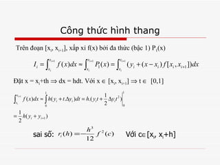 Công thức hình thang Trên đoạn [x i , x i+1 ], xấp xỉ f(x) bởi đa thức (bậc 1) P 1 (x) Đặt x = x i +th    dx = hdt. Với x   [x i , x i+1 ]    t     [0,1]  sai số:  Với c  [x i , x i +h] 