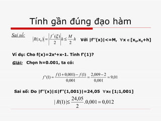 Tính gần đúng đạo hàm Sai số: Với |f’’(x)|<=M,   x  [x 0 ,x 0 +h] Ví dụ: Cho f(x)=2x 4 +x-1. Tính f’(1)? Giải: Chọn h=0.001, ta có: Sai số: Do |f’’(x)|≤|f’’(1,001)|=24,05   x  [1;1,001] 