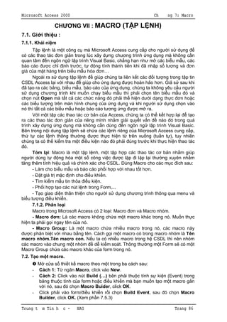 Microsoft Access 2000                                              Ch     ng 7: Macro

                CH         NG VII : MACRO (T P L NH)
7.1. Gi i thi u :
7.1.1. Khái ni m
          p l nh là m t công c mà Microsoft Access cung c p cho ng i s d ng
có các thao tác        n gi n trong lúc xây d ng ch ng trình ng d ng mà không c n
quan tâm n ngôn ng l p trình Visual Basic, ch ng h n nh m các bi u m u, các
báo cáo          c ch nh tr c, t         ng tính thành ti n khi ã nh p s l ng và       n
giá c a m t hàng trên bi u m u hóa           n…
       Ngoài ra s d ng t p l nh          giúp chúng ta liên k t các i t ng trong t p tin
CSDL Access l i v i nhau          giúp cho ng d ng         c hoàn h o h n. Gi s sau khi
  ã t o ra các b ng, bi u m u, báo cáo c a ng d ng, chúng ta không yêu c u ng i
     d ng ch ng trình khi mu n ch y bi u m u thì ph i ch n tên bi u m u ó và
ch n nút Open mà t t c các ch c n ng ó ph i th hi n d i d ng th c                n ho c
các bi u t ng trên màn hình chung c a ng d ng và khi ng i s d ng ch n vào
nó thì t t c các bi u m u ho c báo cáo t ng ng                c m ra.
          i m t t p các thao tác c b n c a Access, chúng ta có th k t h p l i        t o
ra các thao tác        n gi n c a riêng mình nh m gi i quy t v n        nào ó trong quá
trình xây d ng ng d ng mà không c n dùng n ngôn ng l p trình Visual Basic.
Bên trong n i dung t p l nh s ch a các l nh riêng c a Microsoft Access cung c p,
th t các l nh thông th ng                 c th c hi n t trên xu ng (tu n t ), tuy nhiên
chúng ta có th ki m tra m t          u ki n nào ó ph i úng tr c khi th c hi n thao tác
  ó.
       Tóm l i: Macro là m t t p l nh, m t t p h p các thao tác c b n nh m giúp
ng i dùng t           ng hóa m t s công vi c          c l p i l p l i th ng xuyên nh m
   ng thêm tính hi u qu và chính xác cho CSDL. Dùng Macro cho các m c ích sau:
       - Làm cho bi u m u và báo cáo ph i h p v i nhau t t h n.
       -    t giá tr m c nh cho        u khi n.
       - Tìm ki m m u tin th a       u ki n.
       - Ph i h p t o các nút l nh trong Form,...
       - T o giao di n thân thi n cho ng i s d ng ch ng trình thông qua menu và
bi u t ng         u khi n.
       7.1.2. Phân lo i
       Macro trong Microsoft Access có 2 lo i: Macro        n và Macro nhóm.
       - Macro       n: Là các macro không ch a m t macro khác trong nó. Mu n th c
hi n ta ph i g i ngay tên c a nó.
       - Macro Group: Là m t macro ch a nhi u macro trong nó, các macro này
      c phân bi t v i nhau b ng tên. Cách g i m t macro có trong macro nhóm là Tên
macro nhóm.Tên macro con.               u ta có nhi u macro trong h CSDL thì nên nhóm
các macro vào chung m t nhóm             d ki m soát. Thông th ng m t Form s có m t
Macro Group ch a các macro khác c a form trong nó.
7.2. T o m t macro.
       M c a s thi t k macro theo m t trong ba cách sau:
     - Cách 1: T ng n Macro, click vào New.
     - Cách 2: Click vào nút Build (…) bên ph i thu c tính s ki n (Event) trong
          ng thu c tính c a form ho c   u khi n mà b n mu n t o m t macro g n
          i nó, sau ó ch n Macro Buider, click OK.
     - Click ph i vào form/ u khi n r i ch n Build Event, sau ó ch n Macro
       Builder, click OK. (Xem ph n 7.5.3)

Trung t   m Tin h    c -    HAG                                              Trang 86
 