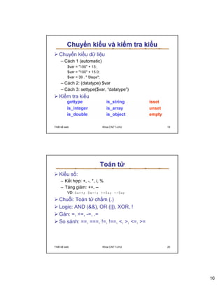 Chuy n ki u và ki m tra ki u
   Chuy n ki u d li u
     – Cách 1 (automatic)
          $var = 100 + 15;
          $var = 100 + 15.0;
          $var = 39 .  Steps;
     – Cách 2: (datatype) $var
     – Cách 3: settype($var, “datatype”)
   Ki m tra ki u




Thi t k web                       Khoa CNTT-LHU   19




                                  Toán t
   Ki u s :
     – K t h p: +, -, *, /, %
     – Tăng gi m: ++, --
          VD: $a++; $a--; ++$a; --$a;
   Chu i: Toán t ch m (.)
   Logic: AND (), OR (||), XOR, !
   Gán: =, +=, -=, .=
   So sánh: ==, ===, !=, !==, , , =, =



Thi t k web                       Khoa CNTT-LHU   20




                                                       10
 