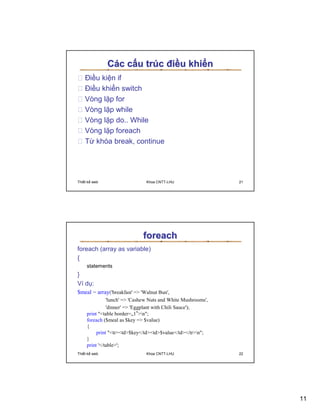 Các c u trúc ñi u khi n
    ði u ki n if
    ði u khi n switch
    Vòng l p for
    Vòng l p while
    Vòng l p do.. While
    Vòng l p foreach
    T khóa break, continue




Thi t k web                     Khoa CNTT-LHU                  21




                              foreach
foreach (array as variable)
{
     statements
}
Ví d :
$meal = array('breakfast' = 'Walnut Bun',
               'lunch' = 'Cashew Nuts and White Mushrooms',
               'dinner' = 'Eggplant with Chili Sauce');
     print table border=„1‟n;
     foreach ($meal as $key = $value)
     {
          print trtd$key/tdtd$value/td/trn;
     }
     print '/table';
Thi t k web                     Khoa CNTT-LHU                  22




                                                                    11
 