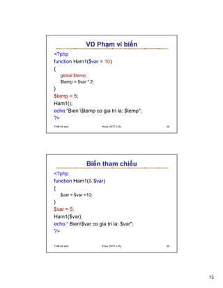 VD Ph m vi bi n
?php
function Ham1($var = 10)
{
     global $temp;
     $temp = $var * 2;
}
$temp = 5;
Ham1();
echo “Bien $temp co gia tri la: $temp;
?
Thi t k web              Khoa CNTT-LHU     25




                  Bi n tham chi u
?php
function Ham1( $var)
{
     $var = $var +10;
}
$var = 5;
Ham1($var);
echo “ Bien$var co gia tri la: $var;
?

Thi t k web              Khoa CNTT-LHU     26




                                                13
 