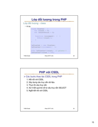 L p ñ i tư ng trong PHP




Thi t k web            Khoa CNTT-LHU             29




                  PHP v i CSDL
   Các bư c thao tác CSDL trong PHP
     1. K t n i v i CSDL
     2. Xây d ng câu truy v n d li u
     3. Th c thi câu truy v n
     4. X lí k t qu tr v t câu truy v n SELECT
     5. Ng t k t n i v i CSDL




Thi t k web            Khoa CNTT-LHU             30




                                                      15
 