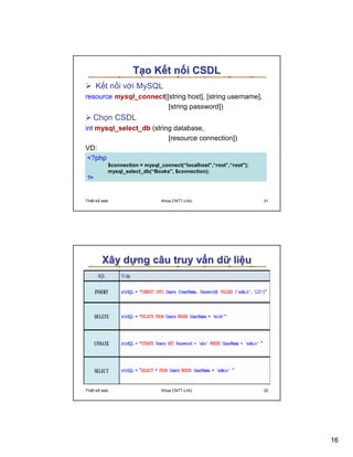 T o K t n i CSDL
     K t n i v i MySQL
resource mysql_connect([string host], [string username],
                        [string password])
   Ch n CSDL
int mysql_select_db (string database,
                          [resource connection])
VD:
 ?php
          $connection = mysql_connect(“localhost,“root”,“root);
          mysql_select_db(“Books, $connection);
?



Thi t k web                   Khoa CNTT-LHU                         31




        Xây d ng câu truy v n d li u




Thi t k web                   Khoa CNTT-LHU                         32




                                                                         16
 