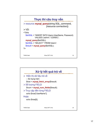 Th c thi câu truy v n
   resource mysql_query(string SQL_command,
                     [resource connection])
   VD:
?php
  $strSQL = “INSERT INTO Users (UserName, Password)
             VALUES (‘admin',‘123456')”;
  mysql_query($strSQL);
  $strSQL = “SELECT * FROM Users“;
  $result = mysql_query($strSQL);
?


Thi t k web             Khoa CNTT-LHU             33




               X lý k t qu tr v
    Hi n th d li u tr v
     – S d ng hàm
     $row = mysql_fetch_array($result)
   S lư ng FIELD
     $num = mysql_num_fields($result);
   Truy c p ñ n t ng FIELD
     echo $row[“UserName”];
Ho c
     echo $row[0];



Thi t k web             Khoa CNTT-LHU             34




                                                       17
 