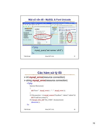 M t s v n ñ - MySQL  Font Unicode




              ?php
                   mysql_query(“set names ‘utf-8’”);
              ?
Thi t k web                     Khoa CNTT-LHU                             37




                      Các hàm x lý l i
   int mysql_errno(resource connection)
   string mysql_error(resource connection)
     ?php
          function Showerror()
          {
             die(Error  . mysql_errno( ) .  :  . mysql_error( ));
          }
          if (!($connection = @ mysql_connect(localhost, “admin,“admin)))
             die(Could not connect);
          If (!(mysql_select_db(“Tên_CSDL, $connection)))
             showerror( );
     ?

Thi t k web                     Khoa CNTT-LHU                             38




                                                                                19
 