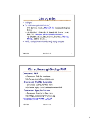 Các ưu ñi m
   Mi n phí
   ða môi trư ng (Multi-Platform)
     – Web Servers: Apache, Microsoft IIS, Netscape Enterprise
       Server
     – H ñi u hành: UNIX (HP-UX, OpenBSD, Solaris, Linux),
       Mac OSX, Windows NT/98/2000/XP/2003/vista
     – H QTCSDL: dBase, DB2, Informix, InterBase, MS-SQL,
       MySQL, ODBC, Oracle,…
   Nhi u tài nguyên do ñư c ng d ng r ng rãi




Thi t k web                Khoa CNTT-LHU                         3




         C n software gì ñ ch y PHP
Download PHP
     – Download PHP for free here:
     http://www.php.net/downloads.php
. Download MySQL Database
     – Download MySQL for free here:
     http://www.mysql.com/downloads/index.html
. Download Apache Server
     – Download Apache for free here:
     http://httpd.apache.org/download.cgi
Ho c Download WAMP,LAMP

Thi t k web                Khoa CNTT-LHU                         4




                                                                     2
 