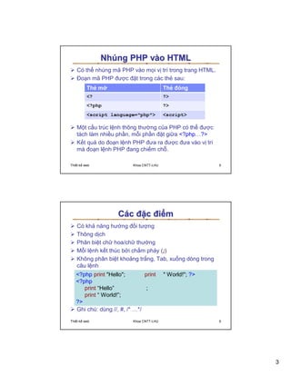 Nhúng PHP vào HTML
   Có th nhúng mã PHP vào m i v trí trong trang HTML.
   ðo n mã PHP ñư c ñ t trong các th sau:




   M t c u trúc l nh thông thư ng c a PHP có th ñư c
   tách làm nhi u ph n, m i ph n ñ t gi a <?php…?>
   K t qu do ño n l nh PHP ñưa ra ñư c ñưa vào v trí
   mà ño n l nh PHP ñang chi m ch .

Thi t k web               Khoa CNTT-LHU                   5




                    Các ñ c ñi m
   Có kh năng hư ng ñ i tư ng
   Thông d ch
   Phân bi t ch hoa/ch thư ng
   M i l nh k t thúc b i ch m ph y (;)
   Không phân bi t kho ng tr ng, Tab, xu ng dòng trong
   câu l nh
   <?php print "Hello";        print      " World!"; ?>
   <?php
      print “Hello”            ;
      print “ World!”;
   ?>
   Ghi chú: dùng //, #, /* …*/
Thi t k web               Khoa CNTT-LHU                   6




                                                              3
 