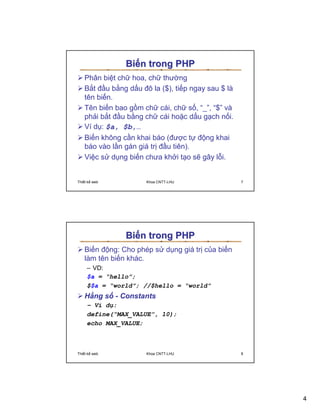 Bi n trong PHP
   Phân bi t ch hoa, ch thư ng
   B t ñ u b ng d u ñô la ($), ti p ngay sau $ là
   tên bi n.
   Tên bi n bao g m ch cái, ch s , “_”, “$” và
   ph i b t ñ u b ng ch cái ho c d u g ch n i.
   Ví d : $a, $b,…
   Bi n không c n khai báo (ñư c t ñ ng khai
   báo vào l n gán giá tr ñ u tiên).
   Vi c s d ng bi n chưa kh i t o s gây l i.


Thi t k web           Khoa CNTT-LHU                 7




               Bi n trong PHP
   Bi n ñ ng: Cho phép s d ng giá tr c a bi n
   làm tên bi n khác.
     – VD:
     $a = “hello”;
     $$a = “world”; //$hello = “world”
   H ng s - Constants
     – Ví d :
     define(“MAX_VALUE”, 10);
     echo MAX_VALUE;



Thi t k web           Khoa CNTT-LHU                 8




                                                        4
 