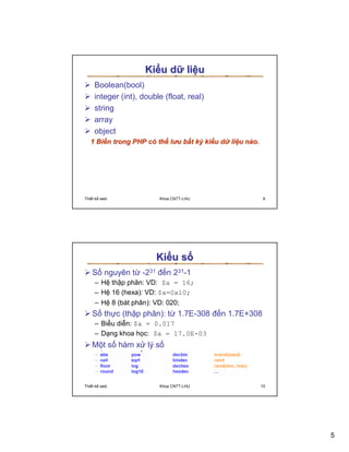 Ki u d li u
    Boolean(bool)
    integer (int), double (float, real)
    string
    array
    object
  1 Bi n trong PHP có th lu b t kỳ ki u d li u nào.




Thi t k web             Khoa CNTT-LHU                  9




                       Ki u s
   S nguyên t -231 ñ n 231-1
     – H th p phân: VD: $a = 16;
     – H 16 (hexa): VD: $a=0x10;
     – H 8 (bát phân): VD: 020;
   S th c (th p phân): t 1.7E-308 ñ n 1.7E+308
     – Bi u di n: $a = 0.017
     – D ng khoa h c: $a = 17.0E-03
   M t s hàm x lý s




Thi t k web             Khoa CNTT-LHU                  10




                                                            5
 