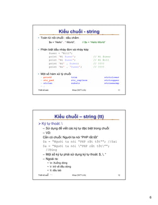 Ki u chu i - string




Thi t k web                         Khoa CNTT-LHU     11




                   Ki u chu i – string (tt)
    Ký t thoát: 
      – S d ng ñ vi t các ký t ñ c bi t trong chu i
      – VD:
      C n có chu i: Ngư i ta nói “PHP r t t t”
      $a = “Ngư i ta nói “PHP r t t t””; //Sai
      $a = “Ngư i ta nói “PHP r t t t””;
        //ðúng
      – M t s ký t ph i s d ng ký t thoát: $, , “
      – Ngoài ra:
            •   n: Xu ng dòng
            •   r: tr v ñ u dòng
            •   t: d u tab
Thi t k
            •
          web
                …                   Khoa CNTT-LHU     12




                                                           6
 