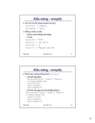 Ki u m ng – array(tt)
   Ch s chu i (Associated array):
     $a[“ten”] = “H ng”;
     $a[“mau”] = “ð ”;
   M ng nhi u chi u
     – ðư c coi là m ng c a m ng
     – Ví d :
     $a[0][0] = “TT”;
     $a[0][1] = “H tên”;
     $a[1][0] = 1;
     $a[1][1] = “Nguyen Van A”;


Thi t k web           Khoa CNTT-LHU         15




              Ki u m ng – array(tt)
   Kh i t o m ng b ng hàm array()
     – Ch s m c ñ nh:
       $a=array(“xin”, “chào”, “b n”);
       /*tương ñương v i
       $a[]=“xin”;
       $a[]=“chào”;
       $a[]=“b n”;*/
     – Ch s m c ñ nh v i ch s ñ u khác 0:
     $a=array(5=“xin”, “chào”, “b n”);
     /*tương ñương v i
       $a[5]=“xin”;
       $a[]=“chào”;
       $a[]=“b n”;*/
Thi t k web           Khoa CNTT-LHU         16




                                                 8
 