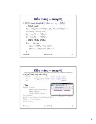 Ki u m ng – array(tt)
   Kh i t o m ng b ng hàm array()(ti p)
     – Ch s chu i:
     $a=array(“ten”=”H ng”, “mau”=”ð ”);
     /*Tương ñương v i:
     $a[“ten”] = “H ng”;
     $a[“mau”] = “ð ”;*/
     – M ng nhi u chi u:
     $a = array(
          array(“TT”, “H tên”),
          array(1,”Nguy n Văn A”)
     );
Thi t k web            Khoa CNTT-LHU         17




              Ki u m ng – array(tt)




Thi t k web            Khoa CNTT-LHU         18




                                                  9
 