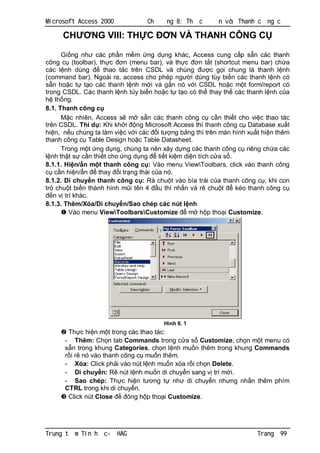 Microsoft Access 2000              Ch     ng 8: Th   c      n và Thanh c     ng c

      CH        NG VIII: TH C              N VÀ THANH CÔNG C

      Gi ng nh các ph n m m ng d ng khác, Access cung c p s n các thanh
công c (toolbar), th c       n (menu bar), và th c     n t t (shortcut menu bar) ch a
các l nh dùng         thao tác trên CSDL và chúng           c g i chung là thanh l nh
(command bar). Ngoài ra, access cho phép ng i dùng tùy bi n các thanh l nh có
   n ho c t t o các thanh l nh m i và g n nó v i CSDL ho c m t form/report có
trong CSDL. Các thanh l nh tùy bi n ho c t t o có th thay th các thanh l nh c a
    th ng.
8.1. Thanh công c
          c nhiên, Access s m s n các thanh công c c n thi t cho vi c thao tác
trên CSDL. Thí d : Khi kh i ng Microsoft Access thì thanh công c Database xu t
hi n, n u chúng ta làm vi c v i các i t ng b ng thì trên màn hình xu t hi n thêm
thanh công c Table Design ho c Table Datasheet.
      Trong m t ng d ng, chúng ta nên xây d ng các thanh công c riêng ch a các
  nh th t s c n thi t cho ng d ng       ti t ki m di n tích c a s .
8.1.1. Hi n/ n m t thanh công c : Vào menu ViewToolbars, click vào thanh công
   c n hi n/ n      thay i tr ng thái c a nó.
8.1.2. Di chuy n thanh công c : Rà chu t vào bìa trái c a thanh công c , khi con
tr chu t bi n thành hình m i tên 4 u thì nh n và rê chu t           kéo thanh công c
   n v trí khác.
8.1.3. Thêm/Xóa/Di chuy n/Sao chép các nút l nh
         Vào menu ViewToolbarsCustomize           m h p tho i Customize.




                                         Hình 8. 1
       Th c hi n m t trong các thao tác:
      - Thêm: Ch n tab Commands trong c a s Customize, ch n m t menu có
         n trong khung Categories, ch n l nh mu n thêm trong khung Commands
        i rê nó vào thanh công c mu n thêm.
      - Xóa: Click ph i vào nút l nh mu n xóa r i ch n Delete.
      - Di chuy n: Rê nút l nh mu n di chuy n sang v trí m i.
      - Sao chép: Th c hi n t ng t nh di chuy n nh ng nh n thêm phím
      CTRL trong khi di chuy n.
       Click nút Close      óng h p tho i Customize.




Trung t   m Tin h   c-   HAG                                             Trang   99
 