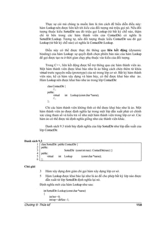 Thực sự cái mà chúng ta muốn làm là tìm cách để biểu diễn điều này:
hàm Lookup nên được liên kết tới kiểu của đối tượng mà triệu gọi nó. Nếu đối
tượng thuộc kiểu SortedDir sau đó triệu gọi Lookup (từ bất kỳ chỗ nào, thậm
chí từ bên trong các hàm thành viên của ContactDir) có nghĩa là
SortedDir::Lookup. Tương tự, nếu đối tượng thuộc kiểu ContactDir sau đó gọi
Lookup (từ bất kỳ chỗ nào) có nghĩa là ContactDir::Lookup.
Điều này có thể được thực thi thông qua liên kết động (dynamic
binding) của hàm Lookup: sự quyết định chọn phiên bản nào của hàm Lookup
để gọi được tạo ra ở thời gian chạy phụ thuộc vào kiểu của đối tượng.
Trong C++, liên kết động được hỗ trợ thông qua các hàm thành viên ảo.
Một hàm thành viên được khai báo như là ảo bằng cách chèn thêm từ khóa
virtual trước nguyên mẫu (prototype) của nó trong lớp cơ sở. Bất kỳ hàm thành
viên nào, kể cả hàm xây dựng và hàm hủy, có thể được khai báo như ảo.
Hàm Lookup nên được khai báo như ảo trong lớp ContactDir:
classContactDir{
//...
public:
virtual int Lookup(constchar*name);
//...
};
Chỉ các hàm thành viên không tĩnh có thể được khai báo như là ảo. Một
hàm thành viên ảo được định nghĩa lại trong một lớp dẫn xuất phải có chính
xác cùng tham số và kiểu trả về như một hàm thành viên trong lớp cơ sở. Các
hàm ảo có thể được tái định nghĩa giống như các thành viên khác.
Danh sách 9.3 trình bày định nghĩa của lớp SortedDir như lớp dẫn xuất của
lớp ContactDir.
Danh sách 9.3
1
2
3
4
5
6
classSortedDir:publicContactDir{
public:
SortedDir (constintmax):ContactDir(max){}
public:
virtual int Lookup (constchar*name);
};
Chú giải
3 Hàm xây dựng đơn giản chỉ gọi hàm xây dựng lớp cơ sở.
5 Hàm Lookup được khai báo lại như là ảo để cho phép bất kỳ lớp nào được
dẫn xuất từ lớp SortedDir định nghĩa lại nó.
Định nghĩa mới của hàm Lookup như sau:
intSortedDir::Lookup(constchar*name)
{
intbot=0;
inttop=dirSize-1;
Chương 9: Thừa kế 158
 