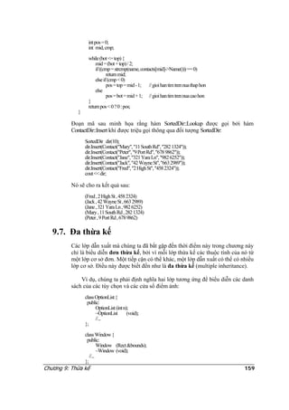 intpos=0;
int mid,cmp;
while(bot<=top){
mid=(bot+top)/2;
if((cmp=strcmp(name,contacts[mid]->Name()))==0)
returnmid;
elseif(cmp<0)
pos=top=mid-1; //gioihantimtrennuathaphon
else
pos=bot=mid+1; //gioihantimtrennuacaohon
}
returnpos<0?0:pos;
}
Đoạn mã sau minh họa rằng hàm SortedDir::Lookup được gọi bởi hàm
ContactDir::Insert khi được triệu gọi thông qua đối tượng SortedDir:
SortedDir dir(10);
dir.Insert(Contact("Mary","11SouthRd","2821324"));
dir.Insert(Contact("Peter","9PortRd","6789862"));
dir.Insert(Contact("Jane","321YaraLn","9826252"));
dir.Insert(Contact("Jack","42WayneSt","6632989"));
dir.Insert(Contact("Fred","2HighSt","4582324"));
cout<<dir;
Nó sẽ cho ra kết quả sau:
(Fred,2HighSt,4582324)
(Jack,42WayneSt,6632989)
(Jane,321YaraLn,9826252)
(Mary,11SouthRd,2821324)
(Peter,9PortRd,6789862)
Chương 9: Thừa kế 159
9.7. Đa thừa kế
Các lớp dẫn xuất mà chúng ta đã bắt gặp đến thời điểm này trong chương này
chỉ là biểu diễn đơn thừa kế, bởi vì mỗi lớp thừa kế các thuộc tính của nó từ
một lớp cơ sở đơn. Một tiếp cận có thể khác, một lớp dẫn xuất có thể có nhiều
lớp cơ sở. Điều này được biết đến như là đa thừa kế (multiple inheritance).
Ví dụ, chúng ta phải định nghĩa hai lớp tương ứng để biểu diễn các danh
sách của các tùy chọn và các cửa sổ điểm ảnh:
classOptionList{
public:
OptionList(intn);
~OptionList (void);
//...
};
classWindow{
public:
Window (Rect&bounds);
~Window (void);
//...
};
 