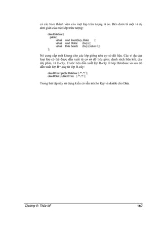 cả các hàm thành viên của một lớp trừu tượng là ảo. Bên dưới là một ví dụ
đơn giản của một lớp trừu tượng:
classDatabase{
public:
virtual void Insert(Key,Data) {}
virtual void Delete (Key){}
virtual Data Search (Key){return0;}
};
Nó cung cấp một khung cho các lớp giống như cơ sở dữ liệu. Các ví dụ của
loại lớp có thể được dẫn xuất từ cơ sở dữ liệu gồm: danh sách liên kết, cây
nhị phân, và B-cây. Trước tiên dẫn xuất lớp B-cây từ lớp Database và sau đó
dẫn xuất lớp B*-cây từ lớp B-cây:
classBTree:publicDatabase{/*...*/};
classBStar:publicBTree {/*...*/};
Trong bài tập này sử dụng kiểu có sẵn int cho Key và double cho Data.
Chương 9: Thừa kế 167
 