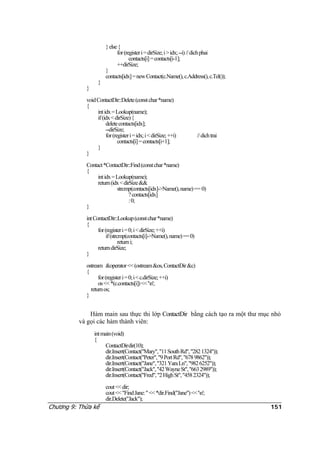 }else{
for(registeri=dirSize;i>idx;--i)//dichphai
contacts[i]=contacts[i-1];
++dirSize;
}
contacts[idx]=newContact(c.Name(),c.Address(),c.Tel());
}
}
voidContactDir::Delete(constchar*name)
{
intidx=Lookup(name);
if(idx<dirSize){
deletecontacts[idx];
--dirSize;
for(registeri=idx;i<dirSize;++i) //dichtrai
contacts[i]=contacts[i+1];
}
}
Contact*ContactDir::Find(constchar*name)
{
intidx=Lookup(name);
return(idx<dirSize&&
strcmp(contacts[idx]->Name(),name)== 0)
?contacts[idx]
:0;
}
intContactDir::Lookup(constchar*name)
{
for(registeri=0;i<dirSize;++i)
if(strcmp(contacts[i]->Name(),name)==0)
returni;
returndirSize;
}
ostream &operator<<(ostream&os,ContactDir&c)
{
for(registeri=0;i<c.dirSize;++i)
os<<*(c.contacts[i])<<'n';
returnos;
}
Hàm main sau thực thi lớp ContactDir bằng cách tạo ra một thư mục nhỏ
và gọi các hàm thành viên:
intmain(void)
{
ContactDirdir(10);
dir.Insert(Contact("Mary","11SouthRd","2821324"));
dir.Insert(Contact("Peter","9PortRd","6789862"));
dir.Insert(Contact("Jane","321YaraLn","9826252"));
dir.Insert(Contact("Jack","42WayneSt","6632989"));
dir.Insert(Contact("Fred","2HighSt","4582324"));
cout<<dir;
cout<<"FindJane:"<<*dir.Find("Jane")<<'n';
dir.Delete("Jack");
Chương 9: Thừa kế 151
 