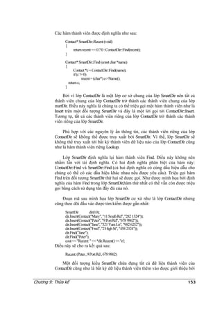 Các hàm thành viên được định nghĩa như sau:
Contact*SmartDir::Recent(void)
{
returnrecent== 0?0:ContactDir::Find(recent);
}
Contact*SmartDir::Find(constchar*name)
{
Contact*c=ContactDir::Find(name);
if(c!=0)
recent=(char*)c->Name();
returnc;
}
Bởi vì lớp ContactDir là một lớp cơ sở chung của lớp SmartDir nên tất cả
thành viên chung của lớp ContactDir trở thành các thành viên chung của lớp
martDir. Điều này nghĩa là chúng ta có thể triệu gọi một hàm thành viên như là
Insert trên một đối tượng SmartDir và đây là một lời gọi tới ContactDir::Insert.
Tương tự, tất cả các thành viên riêng của lớp ContactDir trở thành các thành
viên riêng của lớp SmartDir.
Phù hợp với các nguyên lý ẩn thông tin, các thành viên riêng của lớp
ContactDir sẽ không thể được truy xuất bởi SmartDir. Vì thế, lớp SmartDir sẽ
không thể truy xuất tới bất kỳ thành viên dữ liệu nào của lớp ContactDir cũng
như là hàm thành viên riêng Lookup.
Lớp SmartDir định nghĩa lại hàm thành viên Find. Điều này không nên
nhầm lẫn với tái định nghĩa. Có hai định nghĩa phân biệt của hàm này:
ContactDir::Find và SmartDir::Find (cả hai định nghĩa có cùng dấu hiệu dẫu cho
chúng có thể có các dấu hiệu khác nhau nếu được yêu cầu). Triệu gọi hàm
Find trên đối tượng SmartDir thứ hai sẽ được gọi. Như được minh họa bởi định
nghĩa của hàm Find trong lớp SmartDir,hàm thứ nhất có thể vẫn còn được triệu
gọi bằng cách sử dụng tên đầy đủ của nó.
Đoạn mã sau minh họa lớp SmartDir cư xử như là lớp ContactDir nhưng
cũng theo dõi đầu vào được tìm kiếm được gần nhất:
SmartDir dir(10);
dir.Insert(Contact("Mary","11SouthRd","2821324"));
dir.Insert(Contact("Peter","9PortRd","6789862"));
dir.Insert(Contact("Jane","321YaraLn","9826252"));
dir.Insert(Contact("Fred","2HighSt","4582324"));
dir.Find("Jane");
dir.Find("Peter");
cout<<"Recent:"<<*dir.Recent()<<'n';
Điều này sẽ cho ra kết quả sau:
Recent:(Peter,9PortRd,6789862)
Một đối tượng kiểu SmartDir chứa đựng tất cả dữ liệu thành viên của
ContactDir cũng như là bất kỳ dữ liệu thành viên thêm vào được giới thiệu bởi
Chương 9: Thừa kế 153
 