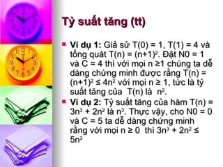 Tỷ suất tăng (tt) Ví dụ 1:  Giả sử T(0) = 1, T(1) = 4 và tổng quát T(n) = (n+1) 2 . Ðặt N0 = 1 và C = 4 thì với mọi n ≥1 chúng ta dễ dàng chứng minh được rằng T(n) = (n+1) 2  ≤ 4n 2  với mọi n ≥ 1, tức là tỷ suất tăng của  T(n) là  n 2 . Ví dụ 2:  Tỷ suất tăng của hàm T(n) = 3n 3  + 2n 2  là n 3 . Thực vậy, cho N0 = 0 và C = 5 ta dễ dàng chứng minh rằng với mọi n ≥ 0  thì 3n 3  + 2n 2  ≤ 5n 3   