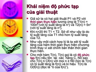 Khái niệm độ phức tạp  của giải thuật Giả sử ta có hai giải thuật P1 và P2 với  thời gian thực hiện  tương ứng là T1(n) = 100n 2  (với tỷ suất tăng là n 2 ) và T2(n) = 5n 3  (với tỷ suất tăng là n 3 ).  Khi n>20 thì T1 < T2. Sở dĩ như vậy là do tỷ suất tăng của T1 nhỏ hơn tỷ suất tăng của T2.  Như vậy một cách hợp lý là ta xét tỷ suất tăng của hàm thời gian thực hiện chương trình thay vì xét chính bản thân thời gian thực hiện. Cho một hàm T(n), T(n) gọi là có  độ phức tạp  f(n) nếu tồn  tại  các  hằng C, N0 sao cho T(n) ≤ Cf(n) với mọi n ≥ N0 (tức là T(n) có tỷ suất tăng là f(n)) và kí hiệu  T(n) là O(f(n)) (đọc là “ô của f(n)”). 
