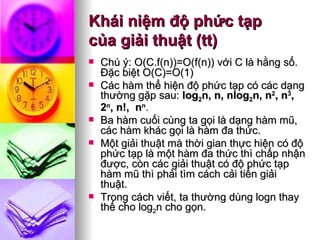Khái niệm độ phức tạp  của giải thuật (tt) Chú ý: O(C.f(n))=O(f(n)) với C là hằng số. Ðặc biệt O(C)=O(1) Các hàm thể hiện độ phức tạp có các dạng thường gặp sau:  log 2 n, n, nlog 2 n, n 2 , n 3 , 2 n , n!,  n n . Ba hàm cuối cùng ta gọi là dạng hàm mũ, các hàm khác gọi là hàm đa thức.  Một giải thuật mà thời gian thực hiện có độ phức tạp là một hàm đa thức thì chấp nhận được, còn các giải thuật có độ phức tạp hàm mũ thì phải tìm cách cải tiến giải thuật. Trong cách viết, ta thường dùng logn thay thế cho log 2 n cho gọn. 