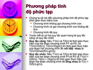 Phương pháp tính  độ phức tạp Chúng ta sẽ nói đến phương pháp tính độ phức tạp (thời gian thực hiện) của: Chương trình không gọi chương trình con. Chương trình có gọi chương trình con không đệ quy. Chương trình đệ quy Trước hết ta có hai quy tắc quan trọng là quy tắc cộng và quy tắc nhân Quy tắc cộng : Nếu T1(n) và T2(n) là thời gian thực hiện của hai đoạn chương trình P1 và P2; và T1(n)=O(f(n)), T2(n)=O(g(n)) thì thời gian thực hiện của đoạn hai chương trình đó  nối tiếp  nhau  là T(n)=O(max(f(n),g(n))). Quy tắc nhân :  Nếu T1(n) và T2(n) là thời gian thực hiện của hai đoạn chương trình P1và P2 và T1(n) = O(f(n)), T2(n) = O(g(n)) thì thời gian thực hiện của đoạn hai đoạn chương trình đó  lồng nhau  là T(n) = O(f(n).g(n)).  