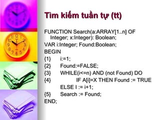 Tìm kiếm tuần tự (tt) FUNCTION Search(a:ARRAY[1..n] OF Integer; x:Integer): Boolean;  VAR i:Integer; Found:Boolean; BEGIN {1} i:=1; {2} Found:=FALSE; {3} WHILE(i<=n) AND (not Found) DO {4} IF A[i]=X THEN Found := TRUE  ELSE I := i+1; {5} Search := Found; END; 