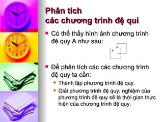 Phân tích  các chương trình đệ qui Có thể thấy hình ảnh chương trình đệ quy A như sau: Để phân tích các các chương trình đệ quy ta cần: Thành lập phương trình đệ quy. Giải phương trình đệ quy, nghiệm của phương trình đệ quy sẽ là thời gian thực hiện của chương trình đệ quy. A 