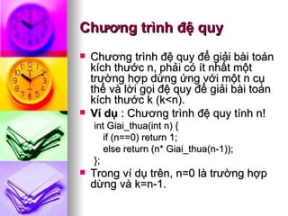 Chương trình đệ quy Chương trình đệ quy để giải bài toán kích thước n, phải có ít nhất một trường hợp dừng ứng với một n cụ thể và lời gọi đệ quy để giải bài toán kích thước k (k<n). Ví dụ  : Chương trình đệ quy tính n! int Giai_thua(int n) { if (n==0) return 1; else return (n* Giai_thua(n-1)); }; Trong ví dụ trên, n=0 là trường hợp dừng và k=n-1.  