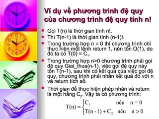 Ví dụ về phương trình đệ quy của chương trình đệ quy tính n! Gọi T(n) là thời gian tính n!. Thì T(n-1) là thời gian tính (n-1)!.  Trong trường hợp n = 0 thì chương trình chỉ thực hiện một lệnh return 1, nên tốn O(1), do đó ta có T(0) = C 1 .  Trong trường hợp n>0 chương trình phải gọi đệ quy Giai_thua(n-1), việc gọi đệ quy này tốn T(n-1), sau khi có kết quả của việc gọi đệ quy, chương trình phải nhân kết quả đó với n và return tích số.  Thời gian để thực hiện phép nhân và return   là một hằng C 2 . Vậy ta có phương trình: 