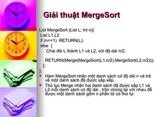 Giải thuật MergeSort List MergeSort (List L; int n){ List L1,L2 if (n==1)  RETURN(L); else  {   Chia đôi L thành L1 và L2, với độ dài n/2;   RETURN(Merge(MergeSort(L1,n/2),MergeSort(L2,n/2))); }; };  Hàm MergeSort nhận một danh sách có độ dài n và trả về một danh sách đã được sắp xếp.  Thủ tục Merge nhận hai danh sách đã được sắp L1 và L2 mỗi danh sách có độ dài , trộn chúng lại với nhau để được một danh sách gồm n phần tử có thứ tự.  