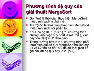 Phương trình đệ quy của giải thuật MergeSort Gọi T(n) là thời gian thực hiện MergeSort một danh sách n phần tử  Thì T(n/2) là thời gian thực hiện MergeSort một danh sách n/2 phần tử. Khi L có độ dài 1 (n = 1) thì chương trình chỉ làm một việc duy nhất là return(L), việc này tốn O(1) = C1 thời gian.  Trong trường hợp n > 1, chương trình phải thực hiện gọi đệ quy MergeSort hai lần cho L1 và L2 với độ dài  n/2 do đó thời gian để gọi hai lần đệ quy này là 2T(n/2).    